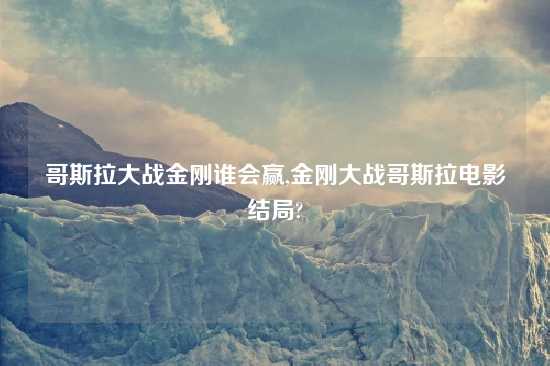 哥斯拉大战金刚谁会赢,金刚大战哥斯拉电影结局?
