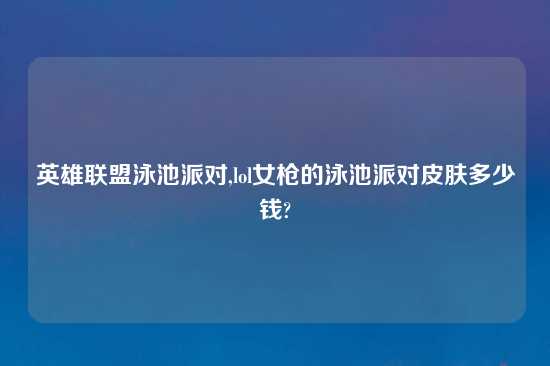 英雄联盟泳池派对,lol女枪的泳池派对皮肤多少钱?