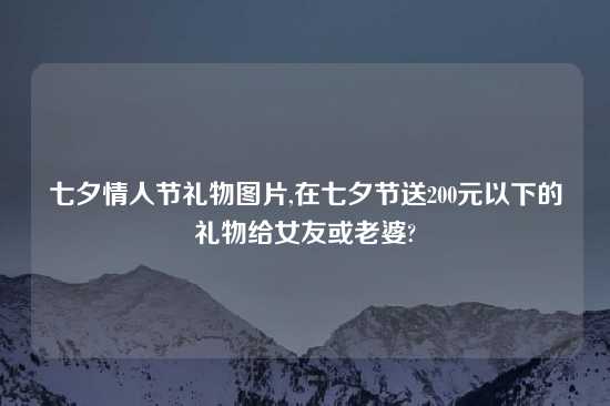 七夕情人节礼物图片,在七夕节送200元以下的礼物给女友或老婆?