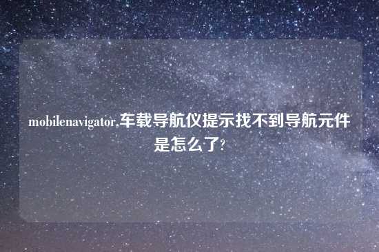 mobilenavigator,车载导航仪提示找不到导航元件是怎么了?