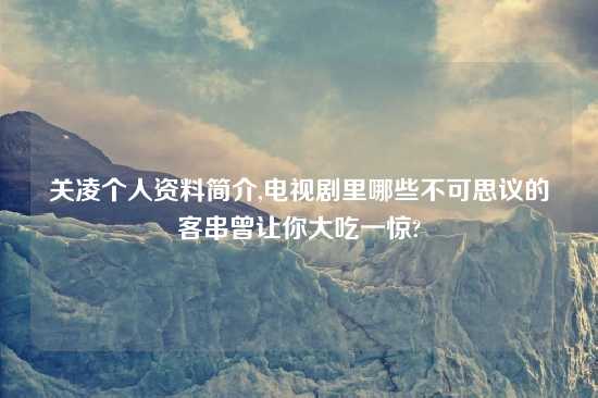 关凌个人资料简介,电视剧里哪些不可思议的客串曾让你大吃一惊?