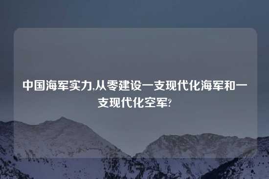 中国海军实力,从零建设一支现代化海军和一支现代化空军?