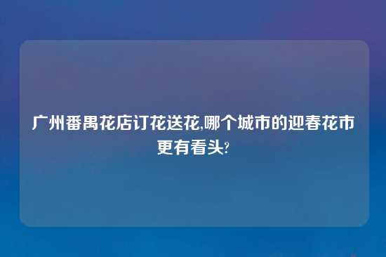 广州番禺花店订花送花,哪个城市的迎春花市更有看头?