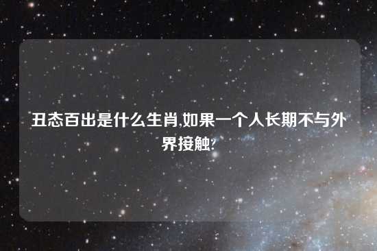 丑态百出是什么生肖,如果一个人长期不与外界接触?