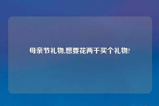 母亲节礼物,想要花两千买个礼物?