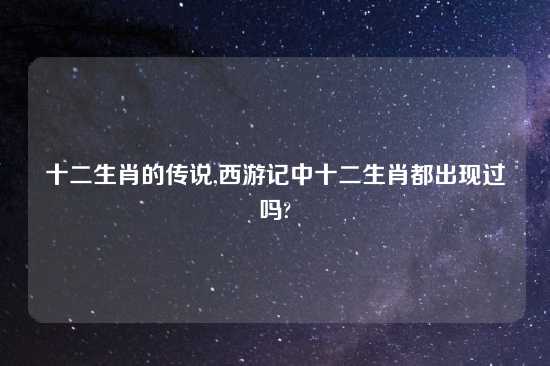 十二生肖的传说,西游记中十二生肖都出现过吗?