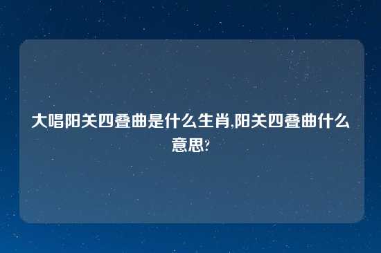 大唱阳关四叠曲是什么生肖,阳关四叠曲什么意思?