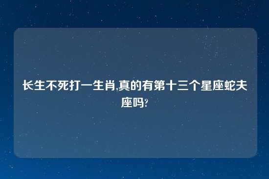 长生不死打一生肖,真的有第十三个星座蛇夫座吗?