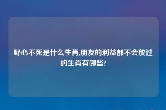 野心不死是什么生肖,朋友的利益都不会放过的生肖有哪些?