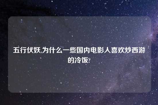 五行伏妖,为什么一些国内电影人喜欢炒西游的冷饭?