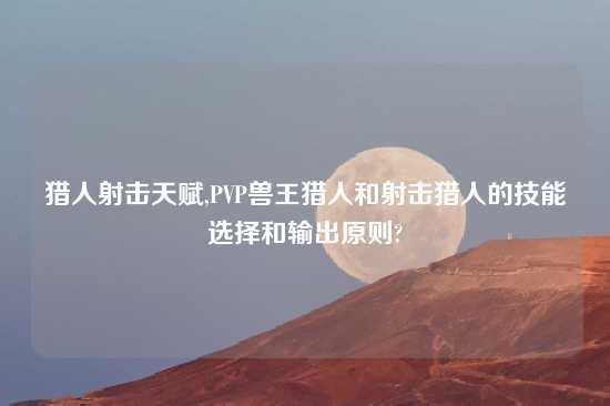 猎人射击天赋,PVP兽王猎人和射击猎人的技能选择和输出原则?