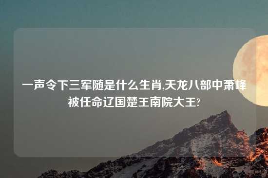 一声令下三军随是什么生肖,天龙八部中萧峰被任命辽国楚王南院大王?