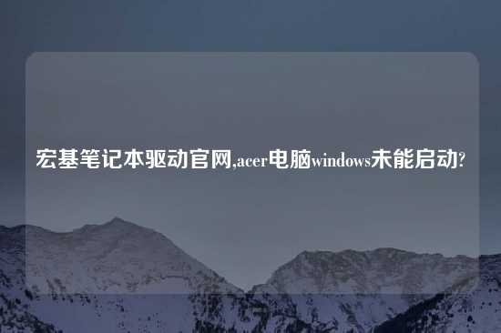 宏基笔记本驱动官网,acer电脑windows未能启动?