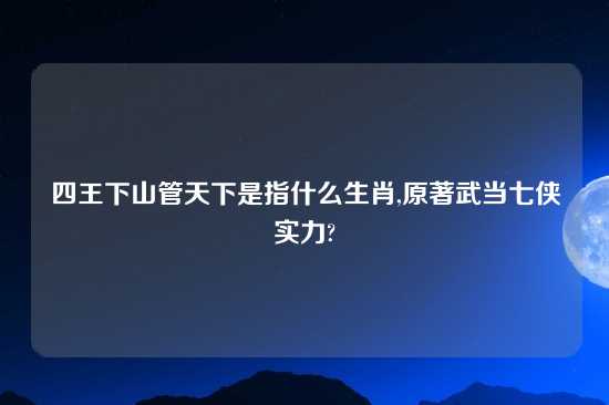 四王下山管天下是指什么生肖,原著武当七侠实力?