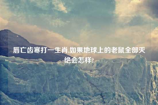 唇亡齿寒打一生肖,如果地球上的老鼠全部灭绝会怎样?