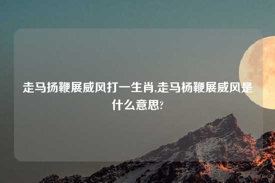 走马扬鞭展威风打一生肖,走马杨鞭展威风是什么意思?