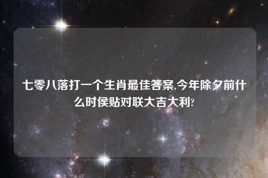 七零八落打一个生肖最佳答案,今年除夕前什么时侯贴对联大吉大利?