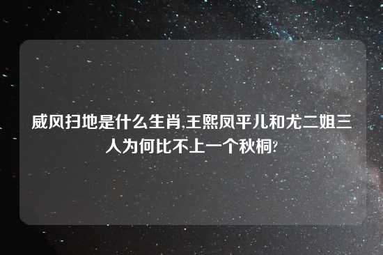 威风扫地是什么生肖,王熙凤平儿和尤二姐三人为何比不上一个秋桐?