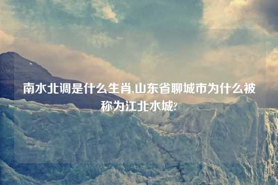 南水北调是什么生肖,山东省聊城市为什么被称为江北水城?