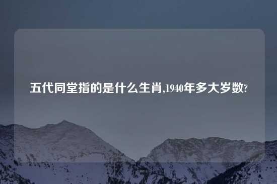 五代同堂指的是什么生肖,1940年多大岁数?