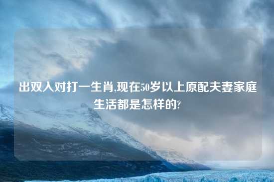 出双入对打一生肖,现在50岁以上原配夫妻家庭生活都是怎样的?