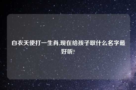 白衣天使打一生肖,现在给孩子取什么名字最好听?