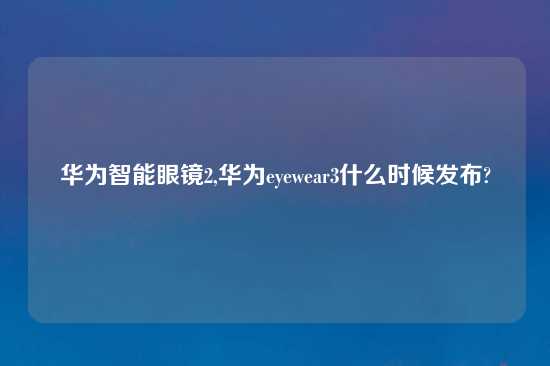 华为智能眼镜2,华为eyewear3什么时候发布?