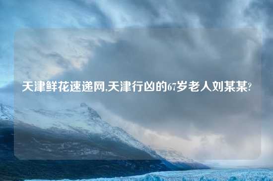 天津鲜花速递网,天津行凶的67岁老人刘某某?