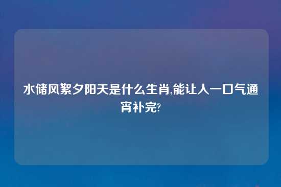 水储风絮夕阳天是什么生肖,能让人一口气通宵补完?