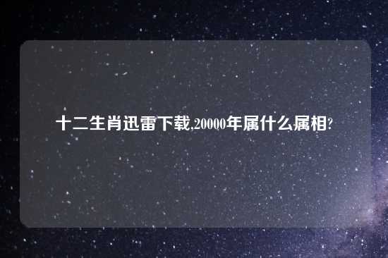 十二生肖迅雷怎么玩,20000年属什么属相?