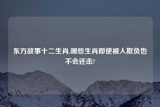 东方故事十二生肖,哪些生肖即使被人欺负也不会还击?