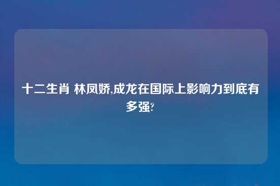 十二生肖 林凤娇,成龙在国际上影响力到底有多强?