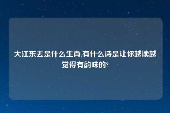 大江东去是什么生肖,有什么诗是让你越读越觉得有韵味的?