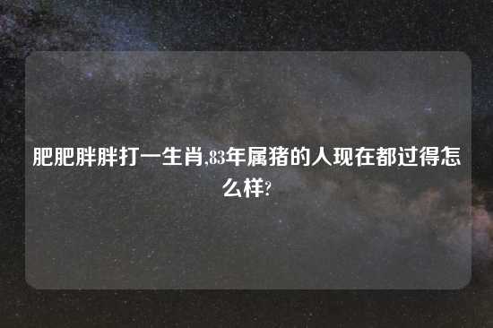 肥肥胖胖打一生肖,83年属猪的人现在都过得怎么样?