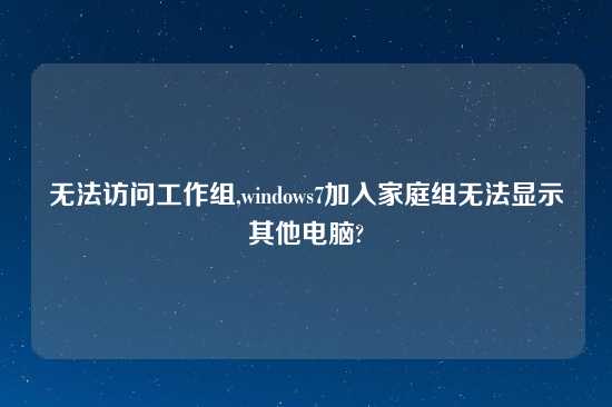 无法访问工作组,windows7加入家庭组无法显示其他电脑?