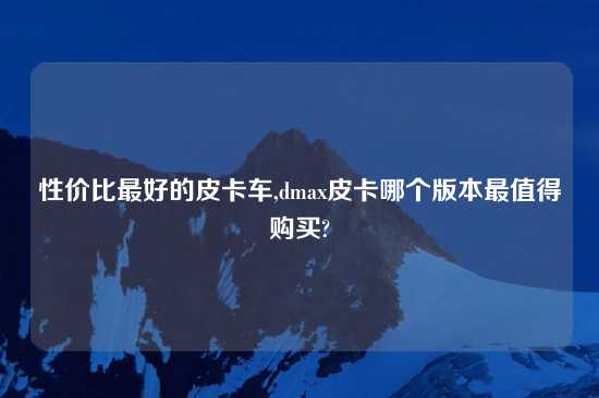性价比最好的皮卡车,dmax皮卡哪个版本最值得购买?