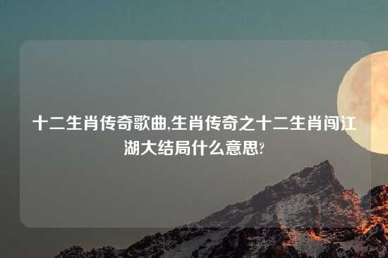 十二生肖传奇歌曲,生肖传奇之十二生肖闯江湖大结局什么意思?