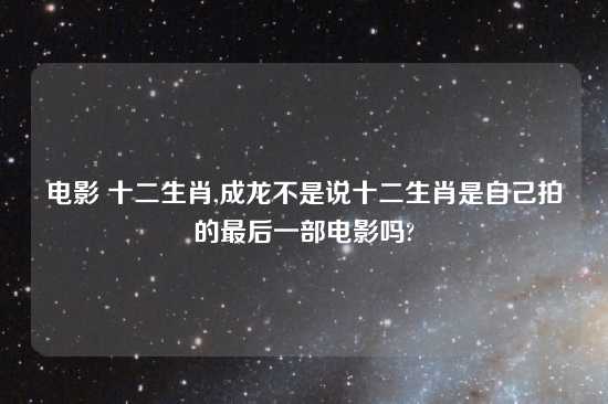 电影 十二生肖,成龙不是说十二生肖是自己拍的最后一部电影吗?