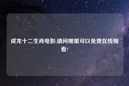 成龙十二生肖电影,请问哪里可以免费在线观看?