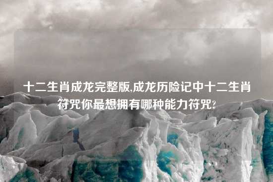 十二生肖成龙完整版,成龙历险记中十二生肖符咒你最想拥有哪种能力符咒?
