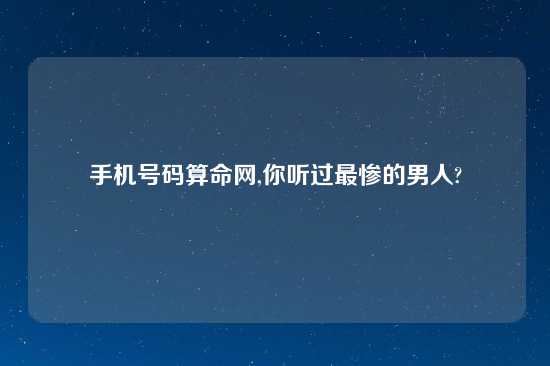 手机号码算命网,你听过最惨的男人?