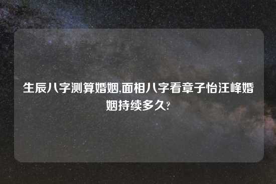 生辰八字测算婚姻,面相八字看章子怡汪峰婚姻持续多久?