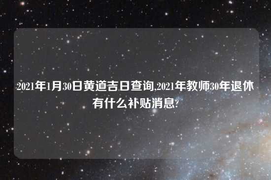 2021年1月30日黄道吉日查询,2021年教师30年退休有什么补贴消息?