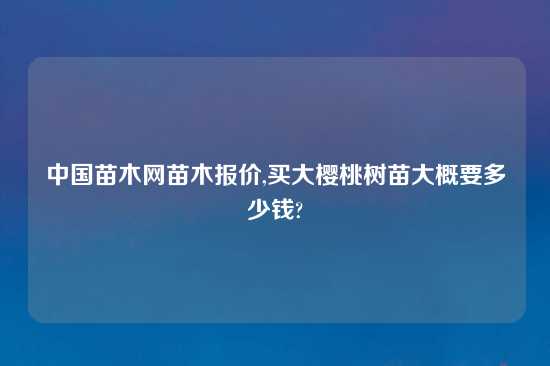 中国苗木网苗木报价,买大樱桃树苗大概要多少钱?