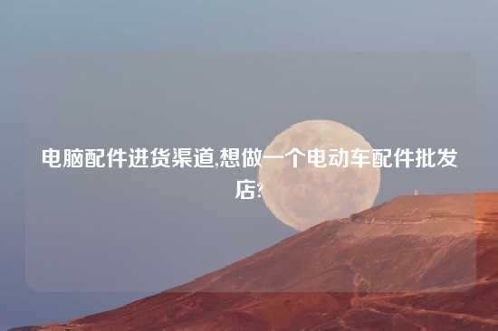 电脑配件进货渠道,想做一个电动车配件批发店?