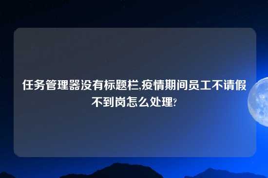 任务管理器没有标题栏,疫情期间员工不请假不到岗怎么处理?