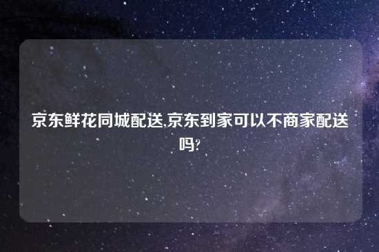京东鲜花同城配送,京东到家可以不商家配送吗?