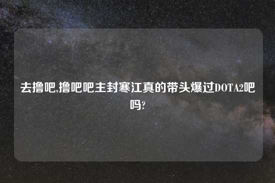 去撸吧,撸吧吧主封寒江真的带头爆过DOTA2吧吗?
