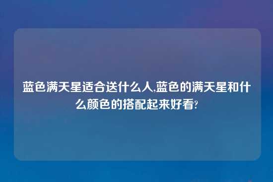 蓝色满天星适合送什么人,蓝色的满天星和什么颜色的搭配起来好看?