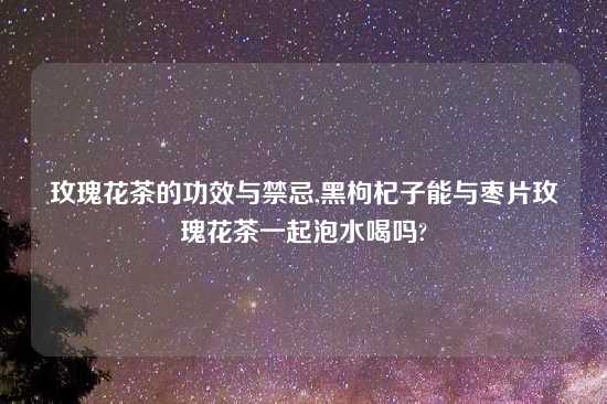 玫瑰花茶的功效与禁忌,黑枸杞子能与枣片玫瑰花茶一起泡水喝吗?